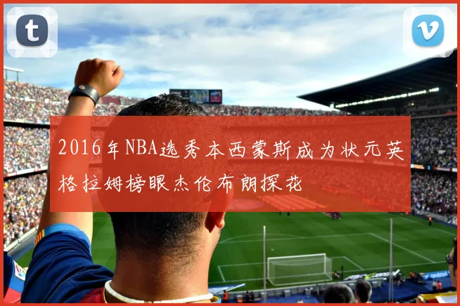 2016年NBA选秀本西蒙斯成为状元英格拉姆榜眼杰伦布朗探花