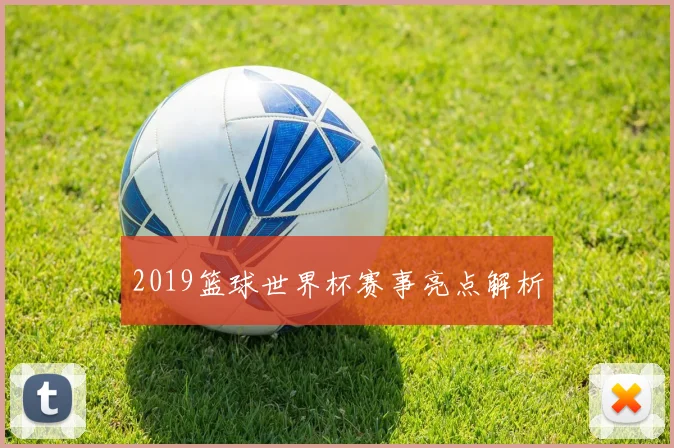 2019篮球世界杯赛事亮点解析