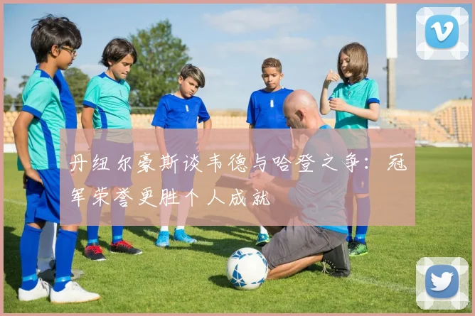 丹纽尔豪斯谈韦德与哈登之争：冠军荣誉更胜个人成就