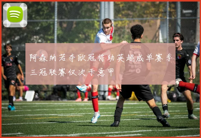 阿森纳若夺欧冠将助英超成单赛季三冠联赛仅次于意甲