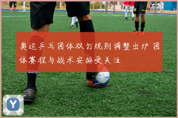 奥运乒乓团体双打规则调整出炉 团体赛程与战术安排受关注