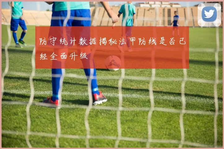 防守统计数据揭秘法甲防线是否已经全面升级