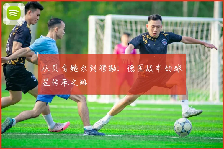 从贝肯鲍尔到穆勒：德国战车的球星传承之路