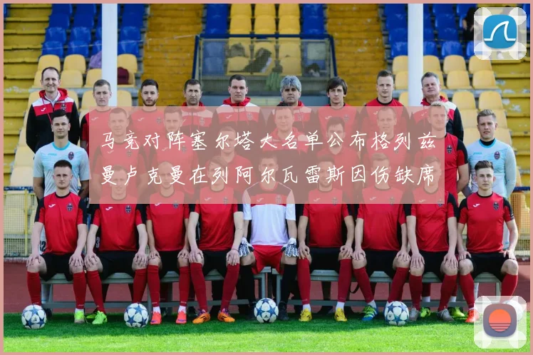 马竞对阵塞尔塔大名单公布格列兹曼卢克曼在列阿尔瓦雷斯因伤缺席