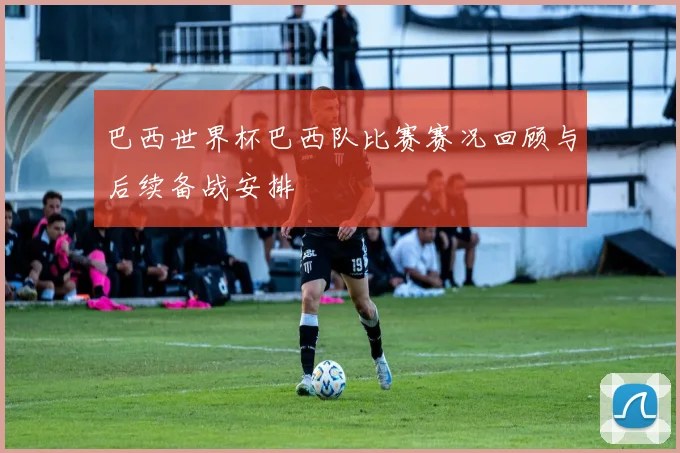 巴西世界杯巴西队比赛赛况回顾与后续备战安排
