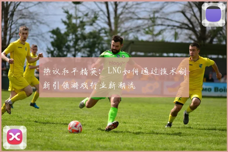 热议和平精英：LNG如何通过技术创新引领游戏行业新潮流